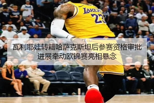 瓦利耶娃转籍哈萨克斯坦后参赛资格审批进展牵动欧锦赛亮相悬念